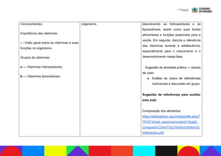 micronutrientes.
Importância das vitaminas:
— Visão geral sobre as vitaminas e suas
funções no organismo.
Grupos de vitaminas:
a — Vitaminas hidrossolúveis;
b — Vitaminas lipossolúveis.
organismo. descrevendo as hidrossolúveis e as
lipossolúveis, assim como suas fontes
alimentares e funções essenciais para a
saúde. Em seguida, discuta a relevância
das vitaminas durante a adolescência,
especialmente para o crescimento e o
desenvolvimento nessa fase.
Sugestão de atividade prática — estudo
de caso:
● Análise de casos de deficiências
nutricionais e discussão em grupo.
Sugestão de referências para auxiliar
esta aula:
Composição dos alimentos:
https://edisciplinas.usp.br/pluginfile.php/7
761073/mod_resource/content/1/Aula2_
Composi%C3%A7%C3%A3o%20dos%2
0Alimentos.pdf;
 