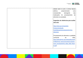 debate sobre os prós e contras desses
aditivos, proporcionando uma
compreensão abrangente das
implicações do processamento de
alimentos na sociedade.
Sugestões de referências para auxiliar
esta aula:
https://www.gov.br/saude/pt-
br/assuntos/saude-
brasil/glossario/processamento-dos-
alimentos;
Processamento de alimentos e qualidade
nutricional da dieta:
https://edisciplinas.usp.br/pluginfile.php/5
418923/mod_resource/content/1/Graduc
acao_processamento_dieta_2020_Raub
er.pdf;
 