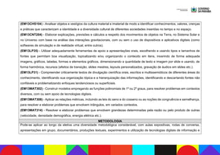 (EM13CHS104) - Analisar objetos e vestígios da cultura material e imaterial de modo a identificar conhecimentos, valores, crenças
e práticas que caracterizam a identidade e a diversidade cultural de diferentes sociedades inseridas no tempo e no espaço.
(EM13CNT204) - Elaborar explicações, previsões e cálculos a respeito dos movimentos de objetos na Terra, no Sistema Solar e
no Universo com base na análise das interações gravitacionais, com ou sem o uso de dispositivos e aplicativos digitais (como
softwares de simulação e de realidade virtual, entre outros).
(EM13LP35) - Utilizar adequadamente ferramentas de apoio a apresentações orais, escolhendo e usando tipos e tamanhos de
fontes que permitam boa visualização, topicalizando e/ou organizando o conteúdo em itens, inserindo de forma adequada
imagens, gráficos, tabelas, formas e elementos gráficos, dimensionando a quantidade de texto e imagem por slide e usando, de
forma harmônica, recursos (efeitos de transição, slides mestres, layouts personalizados, gravação de áudios em slides etc.).
(EM13LP31) - Compreender criticamente textos de divulgação científica orais, escritos e multissemióticos de diferentes áreas do
conhecimento, identificando sua organização tópica e a hierarquização das informações, identificando e descartando fontes não
confiáveis e problematizando enfoques tendenciosos ou superficiais.
(EM13MAT302) - Construir modelos empregando as funções polinomiais de 1º ou 2º graus, para resolver problemas em contextos
diversos, com ou sem apoio de tecnologias digitais.
(EM13MAT308) - Aplicar as relações métricas, incluindo as leis do seno e do cosseno ou as noções de congruência e semelhança,
para resolver e elaborar problemas que envolvem triângulos, em variados contextos.
(EM13MAT314) - Resolver e elaborar problemas que envolvem grandezas determinadas pela razão ou pelo produto de outras
(velocidade, densidade demográfica, energia elétrica etc.).
METODOLOGIA
Pode-se aplicar ao longo da eletiva uma diversidade metodológica considerável, com aulas expositivas, rodas de conversa,
apresentações em grupo, documentários, produções textuais, experimentos e utilização de tecnologias digitais de informação e
 