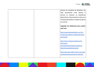 aromas em amostras de alimentos. Ao
final, discutiremos como sabores e
aromas se misturam na experiência
gastronômica. Essa jornada nos dará uma
compreensão prática e simples da ciência
na cozinha.
Sugestão de referências para auxiliar
esta aula:
https://essencialingredientes.com.br/o-
mundo-dos-sabores-os-diferentes-tipos-
de-aromas/;
https://www.embrapa.br/agencia-de-
informacao-
tecnologica/tematicas/tecnologia-de-
alimentos/qualidade/sensorial;
https://gec.proec.ufabc.edu.br/o-que-que-
a-ciencia-tem/a-quimica-dos-sabores/;
 