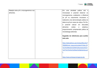 Relação entre pH e microrganismos nos
alimentos.
Em uma atividade prática sob o
microscópio é possível observar os
microrganismos, analisando a influência
do pH no crescimento microbiano e
realizando uma demonstração prática do
efeito do pH em meios de cultura. Por fim,
é possível colocar em discussão
alimentos ácidos e alcalinos,
proporcionando compreensão prática da
microbiologia alimentar.
Sugestão de referências para auxiliar
esta aula:
https://edisciplinas.usp.br/pluginfile.php/7
785808/mod_resource/content/1/Aula_M
%C3%A9todos%20de%20conserva%C3
%A7%C3%A3o%20dos%20alimentos.pd
f;
https://www.embrapa.br/agencia-de-
 