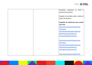 alimentícia, abordando os riscos e
benefícios dos aditivos.
Sugestão de atividade prática: análise de
rótulos de alimentos.
Sugestão de referências para auxiliar
esta aula:
https://www.embrapa.br/agencia-de-
informacao-
tecnologica/tematicas/tecnologia-de-
alimentos/processos/tipos-de-
processos/tratamento-termico;
https://www.embrapa.br/agencia-de-
informacao-
tecnologica/tematicas/tecnologia-de-
alimentos/processos/tipos-de-
processos/conservacao-a-frio;
https://www.embrapa.br/agencia-de-
 