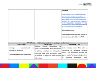 esta aula:
https://pantec.com.br/conservantes-de-
alimentos-industrializados-conheca-os-
principais/#:~:text=Os%20conservantes
%20s%C3%A3o%20aditivos%20adiciona
dos,bact%C3%A9rias%2C%20fungos%2
0e%20outros%20microrganismos.;
Aditivos alimentares:
https://www.revistas.unijui.edu.br/index.p
hp/contextoesaude/article/view/7736.
14ª SEMANA — Práticas sustentáveis na produção de alimentos
CONTEÚDO OBJETIVO OBSERVAÇÕES
Introdução à sustentabilidade na
produção de alimentos;
Princípios da agricultura sustentável;
Explorar práticas sustentáveis na
produção de alimentos, destacando como
a química, a ecologia e a ética podem
contribuir para uma abordagem mais
sustentável na agricultura e na indústria
alimentícia.
Neste encontro, vamos falar sobre a
importância da segurança alimentar
global e os respectivos desafios em
grande escala. Vamos abordar princípios
da agricultura sustentável, como
 
