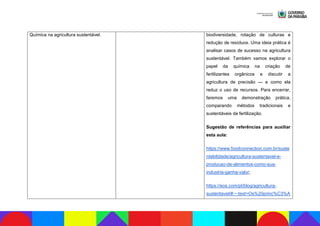 Química na agricultura sustentável. biodiversidade, rotação de culturas e
redução de resíduos. Uma ideia prática é
analisar casos de sucesso na agricultura
sustentável. Também vamos explorar o
papel da química na criação de
fertilizantes orgânicos e discutir a
agricultura de precisão — e como ela
reduz o uso de recursos. Para encerrar,
faremos uma demonstração prática,
comparando métodos tradicionais e
sustentáveis de fertilização.
Sugestão de referências para auxiliar
esta aula:
https://www.foodconnection.com.br/suste
ntabilidade/agricultura-sustentavel-e-
producao-de-alimentos-como-sua-
industria-ganha-valor;
https://eos.com/pt/blog/agricultura-
sustentavel/#:~:text=Os%20princ%C3%A
 