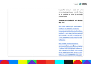 É possível concluir a aula com uma
demonstração prática por meio de vídeos
ou de imagens de linhas de produção
automatizadas.
Sugestão de referências para auxiliar
esta aula:
https://www.autentify.com.br/tecnologia/t
ecnologia-em-alimentos-inovacoes-
tecnologicas-na-industria-de-alimentos-e-
bebidas/#:~:text=Alguns%20exemplos%2
0s%C3%A3o%3A%20a%20impress%C3
%A3o,alimentos%20ao%20longo%20da
%20cadeia;
https://distrito.me/blog/tendencias-
agronegocio/?utm_term=&utm_campaign
=%5Bdsa%5D%5B2023%5D%5Bsearch
%5D%5Bdistrito%5D&utm_source=googl
e&utm_medium=cpc&hsa_acc=7030450
594&hsa_cam=19976549691&hsa_grp=
 