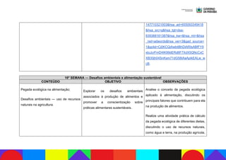 147710321003&hsa_ad=655093349418
&hsa_src=g&hsa_tgt=dsa-
839388181387&hsa_kw=&hsa_mt=&hsa
_net=adwords&hsa_ver=3&gad_source=
1&gclid=Cj0KCQiAwbitBhDIARIsABfFYII
xtoJcrFmD4IK99dERd8F7XdX5QNcCxC
XB30jh04SnKsm71dG58tAaApikEALw_w
cB.
16ª SEMANA — Desafios ambientais e alimentação sustentável
CONTEÚDO OBJETIVO OBSERVAÇÕES
Pegada ecológica na alimentação;
Desafios ambientais — uso de recursos
naturais na agricultura.
Explorar os desafios ambientais
associados à produção de alimentos e
promover a conscientização sobre
práticas alimentares sustentáveis.
Analise o conceito de pegada ecológica
aplicado à alimentação, discutindo os
principais fatores que contribuem para ela
na produção de alimentos.
Realize uma atividade prática de cálculo
da pegada ecológica de diferentes dietas,
discutindo o uso de recursos naturais,
como água e terra, na produção agrícola,
 