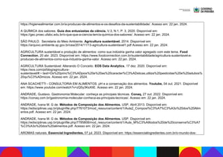 https://higienealimentar.com.br/a-producao-de-alimentos-e-os-desafios-da-sustentabilidade/. Acesso em: 22 jan. 2024.
A QUÍMICA dos sabores. Guia dos entusiastas da ciência. V.3, N.1, P. 3, 2020. Disponível em:
https://gec.proec.ufabc.edu.br/o-que-que-a-ciencia-tem/a-quimica-dos-sabores/. Acesso em: 22 jan. 2024.
SÃO PAULO. Secretaria do Meio Ambiente. Agricultura sustentável, 2014. Disponível em:
https://arquivo.ambiente.sp.gov.br/cea/2014/11/13-agricultura-sustentavel1.pdf Acesso em: 22 jan. 2024.
AGRICULTURA sustentável e produção de alimentos: como sua indústria ganha valor agregado com este tema. Food
Connection, 20 abr. 2023. Disponível em: https://www.foodconnection.com.br/sustentabilidade/agricultura-sustentavel-e-
producao-de-alimentos-como-sua-industria-ganha-valor. Acesso em: 22 jan. 2024.
AGRICULTURA Sustentável: Alterando O Conceito. EOS Data Analytics, 17 dez. 2020. Disponível em:
https://eos.com/pt/blog/agricultura-
sustentavel/#:~:text=Os%20princ%C3%ADpios%20e%20as%20caracter%C3%ADsticas,utiliza%20pesticidas%20e%20adubos%
20qu%C3%ADmicos. Acesso em: 22 jan. 2024.
ANA SCACHETTI - CONSULTORIA EM ALIMENTOS. pH e a conservação dos alimentos. Youtube, 04 out. 2021. Disponível
em: https://www.youtube.com/watch?v=zQ5y3KsXIiE. Acesso em: 22 jan. 2024.
ANDRADE, Gustavo. Gastronomia Molecular: conheça as principais técnicas. Conaq, 27 out. 2022. Disponível em:
https://conaq.com.br/gastronomia-molecular-conheca-as-principais-tecnicas/. Acesso em: 22 jan. 2024.
ANDRADE, Ivana M. G de. Métodos de Composição dos Alimentos. USP, Abril 2013. Disponível em:
https://edisciplinas.usp.br/pluginfile.php/7761073/mod_resource/content/1/Aula2_Composi%C3%A7%C3%A3o%20dos%20Alim
entos.pdf. Acesso em: 22 jan. 2024.
ANDRADE, Ivana M. G de. Métodos de Composição dos Alimentos. USP. Disponível em:
https://edisciplinas.usp.br/pluginfile.php/7785808/mod_resource/content/1/Aula_M%C3%A9todos%20de%20conserva%C3%A7
%C3%A3o%20dos%20alimentos.pdf. Acesso em: 22 jan. 2024.
AROMAS naturais. Essencial Ingredientes, 07 jul. 2023. Disponível em: https://essencialingredientes.com.br/o-mundo-dos-
 