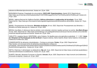 sabores-os-diferentes-tipos-de-aromas/. Acesso em: 22 jan. 2024.
BIOQUÍMICA Proteínas: Coagulação de uma proteína. CDCC-USP: Experimentoteca, Agosto 2019. Disponível em:
https://sites.usp.br/cdcc/wp-content/uploads/sites/512/2019/08/coagula%C3%A7%C3%A3o-prote%C3%ADna.pdf. Acesso em:
18 jan. 2024.
BRASIL. Agência Nacional de Vigilância Sanitária. Aditivos alimentares e coadjuvantes de tecnologia. 19 out. 2020.
Disponível em: https://www.gov.br/anvisa/pt-br/setorregulado/regularizacao/alimentos/aditivos-alimentares. Acesso em: 19 jan.
2024.
BRASIL. Processamento dos Alimentos. Ministério da Saúde, 04 nov. 2022. Disponível: Processamento dos Alimentos —
Ministério da Saúde (www.gov.br). Acesso em: 22 jan. 2024.
BROGUI, Ana Maria. A ciência por trás da culinária: como entender e dominar reações químicas na cozinha. Ana Maria Brogui,
23 mar. 2023. Disponível em: https://www.anamariabrogui.com.br/blog/alimentos/a-ciencia-por-tras-da-culinaria-como-entender-
e-dominar-reacoes-quimicas-na-cozinha/. Acesso em: 22 jan. 2024.
CARLOTTO, Joselaine Severo; WENTROBA, Jaíne Cristiane. Os desafios para uma agricultura sustentável. V. 1, 2021: Anais
do I Simpósio de Pós-Graduação do Sul do Brasil, Chapecó (reitoria), Santa Catarina, Brasil. Santa Catarina: Universidade
Federal da Fronteira Sul, 2022.
CONSERVANTES de alimentos industrializados – Conheça os principais. Pantec, 03 jan. 2023. Disponível em:
https://pantec.com.br/conservantes-de-alimentos-industrializados-conheca-os-
principais/#:~:text=Os%20conservantes%20s%C3%A3o%20aditivos%20adicionados,bact%C3%A9rias%2C%20fungos%20e%2
0outros%20microrganismos.. Acesso em: 22 jan. 2024.
DIETA e Vitaminas: A alimentação na adolescência. My cuf, 14 jan. 2020. Disponível em:https://www.cuf.pt/mais-saude/dieta-e-
vitaminas-alimentacao-na-adolescencia. Acesso em: 22 jan. 2024.
DUARTE, Manuela. Alimentos Funcionais no Esporte. Uninutri, 06 jan. 2020. Disponível em: https://uninutri.com.br/alimentos-
funcionais-no-esporte/. Acesso em: 22 jan. 2024.
 