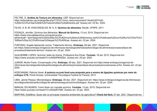 FELTRE, G. Análise de Textura em alimentos. USP. Disponível em:
https://edisciplinas.usp.br/pluginfile.php/7737221/mod_resource/content/1/Aula%207%20-
%20An%C3%A1lise%20de%20Textura%20em%20alimentos.pdf. Acesso em: 02 fev. 2024.
FILHO, A. B. M; VASCONCELOS, M. A. S. Química de alimentos. Recife: UFRPE, 2011.
FOGAÇA, Jennifer. Química dos Alimentos. Manual da Química, 13 out. 2014. Disponível em:
https://www.manualdaquimica.com/quimica-dos-
alimentos#:~:text=Segundo%20a%20Qu%C3%ADmica%20dos%20Alimentos,mol%C3%A9culas%20com%20fun%C3%A7%C3
%B5es%20qu%C3%ADmicas%20espec%C3%ADficas. Acesso em: 22 jan. 2024.
FURTADO, Angela Aparecida Lemos. Tratamento térmico. Embrapa, 09 dez. 2021. Disponível
em:https://www.embrapa.br/agencia-de-informacao-tecnologica/tematicas/tecnologia-de-alimentos/processos/tipos-de-
processos/tratamento-termico. Acesso em: 22 jan. 2024.
GUILHERME LOPES. Química: teste da chama, Professora Ana Paula. Youtube, 18 set. 2015. Disponível em:
https://www.youtube.com/watch?v=cAISbWWAQDo. Acesso em: 25 jan. 2024.
JUNIOR, Murilo Freire. Conservação a frio. Embrapa, 09 dez. 2021. Disponível em:https://www.embrapa.br/agencia-de-
informacao-tecnologica/tematicas/tecnologia-de-alimentos/processos/tipos-de-processos/conservacao-a-frio. Acesso em: 22 jan.
2024.
KOSCIANSKI, Patrícia Vanat. A química na junk food:uma proposta para o ensino de ligações químicas por meio do
enfoque CTS. Ponta Grossa: Universidade Tecnológica Federal do Paraná, 2013.
LIMA, Janine Pessoa. Microbiológica. Embrapa, 09 dez. 2021. Disponível em: https://www.embrapa.br/agencia-de-informacao-
tecnologica/tematicas/tecnologia-de-alimentos/seguranca/microbiologica. Acesso em: 22 jan. 2024.
MANUAL DO MUNDO. Como fazer um cupcake químico. Youtube, 13 jan. 2015. Disponível em:
https://www.youtube.com/watch?v=z5Datdh7hB4. Acesso em: 23 jan. 2024.
MARTINS, Estefânia. Quais são os principais impactos ambientais da agricultura? Check list fácil, 27 abr. 2021. Disponível em:
 