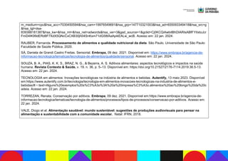 m_medium=cpc&hsa_acc=7030450594&hsa_cam=19976549691&hsa_grp=147710321003&hsa_ad=655093349418&hsa_src=g
&hsa_tgt=dsa-
839388181387&hsa_kw=&hsa_mt=&hsa_net=adwords&hsa_ver=3&gad_source=1&gclid=Cj0KCQiAwbitBhDIARIsABfFYIIxtoJcr
FmD4IK99dERd8F7XdX5QNcCxCXB30jh04SnKsm71dG58tAaApikEALw_wcB. Acesso em: 22 jan. 2024.
RAUBER, Fernanda. Processamento de alimentos e qualidade nutricional da dieta. São Paulo. Universidade de São Paulo:
Faculdade de Saúde Pública, 2020.
SÁ, Daniela de Grandi Castro Freitas. Sensorial. Embrapa, 09 dez. 2021. Disponível em: https://www.embrapa.br/agencia-de-
informacao-tecnologica/tematicas/tecnologia-de-alimentos/qualidade/sensorial. Acesso em: 22 jan. 2024.
SOUZA, B. A., PIAS, K. K. S., BRAZ, N. G., & Bezerra, A. S. Aditivos alimentares: aspectos tecnológicos e impactos na saúde
humana. Revista Contexto & Saúde, v. 19, n. 36, p. 5–13. Disponível em: https://doi.org/10.21527/2176-7114.2019.36.5-13.
Acesso em: 22 jan. 2024.
TECNOLOGIA em alimentos: Inovações tecnológicas na indústria de alimentos e bebidas. Autentify, 13 maio 2023. Disponível
em:https://www.autentify.com.br/tecnologia/tecnologia-em-alimentos-inovacoes-tecnologicas-na-industria-de-alimentos-e-
bebidas/#:~:text=Alguns%20exemplos%20s%C3%A3o%3A%20a%20impress%C3%A3o,alimentos%20ao%20longo%20da%20c
adeia. Acesso em: 22 jan. 2024.
TORREZAN, Renata. Conservação por aditivos. Embrapa, 09 dez. 2021. Disponível em:https://www.embrapa.br/agencia-de-
informacao-tecnologica/tematicas/tecnologia-de-alimentos/processos/tipos-de-processos/conservacao-por-aditivos. Acesso em:
22 jan. 2024.
VALE, Diogo et al. Alimentação saudável: mundo sustentável: sugestões de produções audiovisuais para pensar na
alimentação e sustentabilidade com a comunidade escolar. Natal: IFRN, 2018.
 