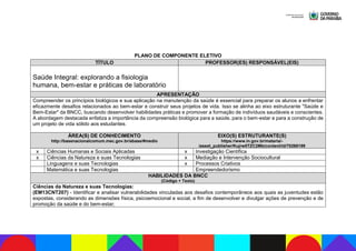 PLANO DE COMPONENTE ELETIVO
TÍTULO PROFESSOR(ES) RESPONSÁVEL(EIS)
Saúde Integral: explorando a fisiologia
humana, bem-estar e práticas de laboratório
APRESENTAÇÃO
Compreender os princípios biológicos e sua aplicação na manutenção da saúde é essencial para preparar os alunos a enfrentar
eficazmente desafios relacionados ao bem-estar e construir seus projetos de vida. Isso se alinha ao eixo estruturante "Saúde e
Bem-Estar" da BNCC, buscando desenvolver habilidades práticas e promover a formação de indivíduos saudáveis e conscientes.
A abordagem destacada enfatiza a importância da compreensão biológica para a saúde, para o bem-estar e para a construção de
um projeto de vida sólido aos estudantes.
ÁREA(S) DE CONHECIMENTO
http://basenacionalcomum.mec.gov.br/abase/#medio
EIXO(S) ESTRUTURANTE(S)
https://www.in.gov.br/materia/-
/asset_publisher/Kujrw0TZC2Mb/content/id/70268199
x Ciências Humanas e Sociais Aplicadas x Investigação Científica
x Ciências da Natureza e suas Tecnologias x Mediação e Intervenção Sociocultural
Linguagens e suas Tecnologias x Processos Criativos
Matemática e suas Tecnologias Empreendedorismo
HABILIDADES DA BNCC
(Código + Texto)
Ciências da Natureza e suas Tecnologias:
(EM13CNT207) - Identificar e analisar vulnerabilidades vinculadas aos desafios contemporâneos aos quais as juventudes estão
expostas, considerando as dimensões física, psicoemocional e social, a fim de desenvolver e divulgar ações de prevenção e de
promoção da saúde e do bem-estar;
 