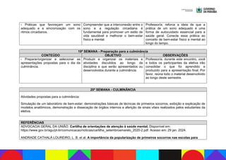 - Práticas que favoreçam um sono
adequado e a sincronização com os
ritmos circadianos.
Compreender que a interconexão entre o
sono e a regulação circadiana é
fundamental para promover um estilo de
vida saudável e melhorar o bem-estar
físico e mental.
Professor/a, reforce a ideia de que a
prática de um sono adequado é uma
forma de autocuidado essencial para a
saúde geral. Conecte essa prática ao
conceito de bem-estar físico e mental ao
longo do tempo.
19ª SEMANA - Preparação para a culminância
CONTEÚDO OBJETIVO OBSERVAÇÕES
- Preparar/organizar e selecionar as
apresentações propostas para o dia da
culminância.
Produzir e organizar os materiais e
atividades discutidos ao longo da
disciplina e que serão apresentados ou
desenvolvidos durante a culminância.
Professor/a, durante este encontro, você
e todos os participantes da eletiva irão
consolidar o que foi aprendido e
produzido para a apresentação final. Por
favor, reúna todo o material desenvolvido
ao longo deste semestre.
20ª SEMANA - CULMINÂNCIA
Atividades propostas para a culminância:
Simulação de um laboratório de bem-estar: demonstrações básicas de técnicas de primeiros socorros, exibição e explicação de
modelos anatômicos, demonstração e dissecação de órgãos internos e aferição de sinais vitais realizados pelos estudantes da
eletiva.
REFERÊNCIAS
ADVOCACIA GERAL DA UNIÃO. Cartilha de orientações de atenção à saúde mental. Disponível em:
https://www.gov.br/agu/pt-br/comunicacao/noticias/cartilha_setembroamarelo_2020-2.pdf. Acesso em: 29 jan. 2024.
ANDRADE CATHALÁ LOUREIRO, L. B. et al. A importância da popularização de primeiros socorros nas escolas para
 