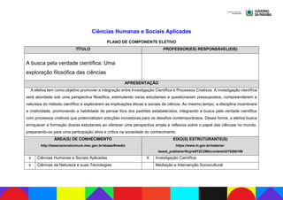Ciências Humanas e Sociais Aplicadas
PLANO DE COMPONENTE ELETIVO
TÍTULO PROFESSOR(ES) RESPONSÁVEL(EIS)
A busca pela verdade científica: Uma
exploração filosófica das ciências
APRESENTAÇÃO
A eletiva tem como objetivo promover a integração entre Investigação Científica e Processos Criativos. A investigação científica
será abordada sob uma perspectiva filosófica, estimulando os/as estudantes a questionarem pressupostos, compreenderem a
natureza do método científico e explorarem as implicações éticas e sociais da ciência. Ao mesmo tempo, a disciplina incentivará
a criatividade, promovendo a habilidade de pensar fora dos padrões estabelecidos, integrando a busca pela verdade científica
com processos criativos que potencializem soluções inovadoras para os desafios contemporâneos. Dessa forma, a eletiva busca
enriquecer a formação dos/as estudantes ao oferecer uma perspectiva ampla e reflexiva sobre o papel das ciências no mundo,
preparando-os para uma participação ativa e crítica na sociedade do conhecimento.
ÁREA(S) DE CONHECIMENTO
http://basenacionalcomum.mec.gov.br/abase/#medio
EIXO(S) ESTRUTURANTE(S)
https://www.in.gov.br/materia/-
/asset_publisher/Kujrw0TZC2Mb/content/id/70268199
x Ciências Humanas e Sociais Aplicadas X Investigação Científica
x Ciências da Natureza e suas Tecnologias Mediação e Intervenção Sociocultural
 
