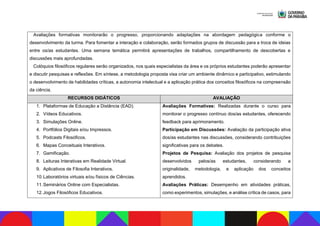 Avaliações formativas monitorarão o progresso, proporcionando adaptações na abordagem pedagógica conforme o
desenvolvimento da turma. Para fomentar a interação e colaboração, serão formados grupos de discussão para a troca de ideias
entre os/as estudantes. Uma semana temática permitirá apresentações de trabalhos, compartilhamento de descobertas e
discussões mais aprofundadas.
Colóquios filosóficos regulares serão organizados, nos quais especialistas da área e os próprios estudantes poderão apresentar
e discutir pesquisas e reflexões. Em síntese, a metodologia proposta visa criar um ambiente dinâmico e participativo, estimulando
o desenvolvimento de habilidades críticas, a autonomia intelectual e a aplicação prática dos conceitos filosóficos na compreensão
da ciência.
RECURSOS DIDÁTICOS AVALIAÇÃO
1. Plataformas de Educação a Distância (EAD).
2. Vídeos Educativos.
3. Simulações Online.
4. Portfólios Digitais e/ou Impressos.
5. Podcasts Filosóficos.
6. Mapas Conceituais Interativos.
7. Gamificação.
8. Leituras Interativas em Realidade Virtual.
9. Aplicativos de Filosofia Interativos.
10.Laboratórios virtuais e/ou físicos de Ciências.
11.Seminários Online com Especialistas.
12.Jogos Filosóficos Educativos.
Avaliações Formativas: Realizadas durante o curso para
monitorar o progresso contínuo dos/as estudantes, oferecendo
feedback para aprimoramento.
Participação em Discussões: Avaliação da participação ativa
dos/as estudantes nas discussões, considerando contribuições
significativas para os debates.
Projetos de Pesquisa: Avaliação dos projetos de pesquisa
desenvolvidos pelos/as estudantes, considerando a
originalidade, metodologia, e aplicação dos conceitos
aprendidos.
Avaliações Práticas: Desempenho em atividades práticas,
como experimentos, simulações, e análise crítica de casos, para
 