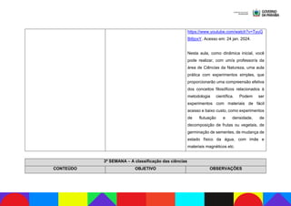 https://www.youtube.com/watch?v=TyuG
Bi6joxY. Acesso em: 24 jan. 2024.
Nesta aula, como dinâmica inicial, você
pode realizar, com um/a professor/a da
área de Ciências da Natureza, uma aula
prática com experimentos simples, que
proporcionarão uma compreensão efetiva
dos conceitos filosóficos relacionados à
metodologia científica. Podem ser
experimentos com materiais de fácil
acesso e baixo custo, como experimentos
de flutuação e densidade, de
decomposição de frutas ou vegetais, de
germinação de sementes, de mudança de
estado físico da água, com ímãs e
materiais magnéticos etc.
3ª SEMANA – A classificação das ciências
CONTEÚDO OBJETIVO OBSERVAÇÕES
 