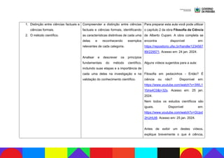 1. Distinção entre ciências factuais e
ciências formais.
2. O método científico.
Compreender a distinção entre ciências
factuais e ciências formais, identificando
as características distintivas de cada uma
delas e reconhecendo exemplos
relevantes de cada categoria.
Analisar e descrever os princípios
fundamentais do método científico,
incluindo suas etapas e a importância de
cada uma delas na investigação e na
validação do conhecimento científico.
Para preparar esta aula você pode utilizar
o capítulo 2 da obra Filosofia da Ciência
de Alberto Cupani. A obra completa se
encontra disponível em:
https://repositorio.ufsc.br/handle/1234567
89/229571. Acesso em: 24 jan. 2024.
Alguns vídeos sugeridos para a aula:
Filosofia em pedacinhos - Então? É
ciência ou não? Disponível em:
https://www.youtube.com/watch?v=3WL1
Ybhs4C0&t=32s. Acesso em: 25 jan.
2024.
Nem todos os estudos científicos são
iguais. Disponível em:
https://www.youtube.com/watch?v=GUpd
2HJHUt8. Acesso em: 25 jan. 2024.
Antes de exibir um destes vídeos,
explique brevemente o que é ciência,
 