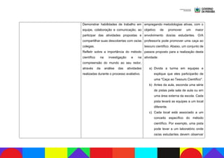 Demonstrar habilidades de trabalho em
equipe, colaboração e comunicação, ao
participar das atividades propostas e
compartilhar suas descobertas com os/as
colegas.
Refletir sobre a importância do método
científico na investigação e na
compreensão do mundo ao seu redor,
através da análise das atividades
realizadas durante o processo avaliativo.
empregando metodologias ativas, com o
objetivo de promover um maior
envolvimento dos/as estudantes. O/A
professor/a pode promover uma caça ao
tesouro científico. Abaixo, um conjunto de
passos proposto para a realização desta
atividade:
a) Divida a turma em equipes e
explique que eles participarão de
uma "Caça ao Tesouro Científico".
b) Antes da aula, esconda uma série
de pistas pela sala de aula ou em
uma área externa da escola. Cada
pista levará as equipes a um local
diferente.
c) Cada local está associado a um
conceito específico do método
científico. Por exemplo, uma pista
pode levar a um laboratório onde
os/as estudantes devem observar
 
