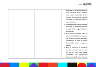 e registrar um fenômeno científico,
outra pista pode levar a um local
onde os/as estudantes devem
formular uma pergunta científica
com base em uma observação, e
assim por diante.
d) As equipes devem seguir as pistas,
realizando as atividades propostas
em cada local e registrando suas
descobertas.
e) A equipe que completar todas as
pistas e atividades primeiro, ou que
tiver o maior número de atividades
completadas ao final do tempo
determinado, vence a caça ao
tesouro.
f) Após a conclusão da atividade,
promova uma discussão em sala
de aula em que cada equipe
compartilhe suas experiências,
destacando os diferentes aspectos
 