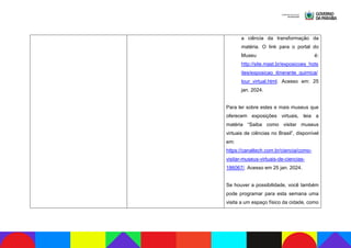 a ciência da transformação da
matéria. O link para o portal do
Museu é:
http://site.mast.br/exposicoes_hots
ites/exposicao_itinerante_quimica/
tour_virtual.html. Acesso em: 25
jan. 2024.
Para ler sobre estes e mais museus que
oferecem exposições virtuais, leia a
matéria “Saiba como visitar museus
virtuais de ciências no Brasil”, disponível
em:
https://canaltech.com.br/ciencia/como-
visitar-museus-virtuais-de-ciencias-
186067/. Acesso em 25 jan. 2024.
Se houver a possibilidade, você também
pode programar para esta semana uma
visita a um espaço físico da cidade, como
 
