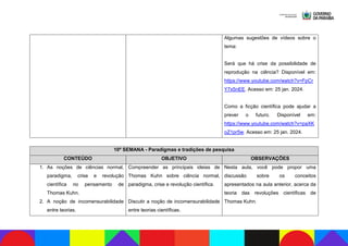 Algumas sugestões de vídeos sobre o
tema:
Será que há crise da possibilidade de
reprodução na ciência? Disponível em:
https://www.youtube.com/watch?v=FpCr
Y7x5nEE. Acesso em: 25 jan. 2024.
Como a ficção científica pode ajudar a
prever o futuro. Disponível em:
https://www.youtube.com/watch?v=paXK
oZ1pr5w. Acesso em: 25 jan. 2024.
10ª SEMANA - Paradigmas e tradições de pesquisa
CONTEÚDO OBJETIVO OBSERVAÇÕES
1. As noções de ciências normal,
paradigma, crise e revolução
científica no pensamento de
Thomas Kuhn.
2. A noção de incomensurabilidade
entre teorias.
Compreender as principais ideias de
Thomas Kuhn sobre ciência normal,
paradigma, crise e revolução científica.
Discutir a noção de incomensurabilidade
entre teorias científicas.
Nesta aula, você pode propor uma
discussão sobre os conceitos
apresentados na aula anterior, acerca da
teoria das revoluções científicas de
Thomas Kuhn.
 