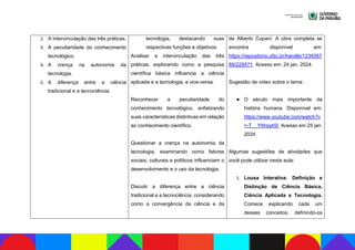 2. A intervinculação das três práticas.
3. A peculiaridade do conhecimento
tecnológico.
4. A crença na autonomia da
tecnologia.
5. A diferença entre a ciência
tradicional e a tecnociência.
tecnologia, destacando suas
respectivas funções e objetivos.
Analisar a intervinculação das três
práticas, explorando como a pesquisa
científica básica influencia a ciência
aplicada e a tecnologia, e vice-versa.
Reconhecer a peculiaridade do
conhecimento tecnológico, enfatizando
suas características distintivas em relação
ao conhecimento científico.
Questionar a crença na autonomia da
tecnologia, examinando como fatores
sociais, culturais e políticos influenciam o
desenvolvimento e o uso da tecnologia.
Discutir a diferença entre a ciência
tradicional e a tecnociência, considerando
como a convergência da ciência e da
de Alberto Cupani. A obra completa se
encontra disponível em:
https://repositorio.ufsc.br/handle/1234567
89/229571. Acesso em: 24 jan. 2024.
Sugestão de vídeo sobre o tema:
● O século mais importante da
história humana. Disponível em:
https://www.youtube.com/watch?v
=-T__YWoq45I. Acesso em 25 jan.
2024.
Algumas sugestões de atividades que
você pode utilizar nesta aula:
1. Lousa Interativa: Definição e
Distinção de Ciência Básica,
Ciência Aplicada e Tecnologia.
Comece explicando cada um
desses conceitos, definindo-os
 