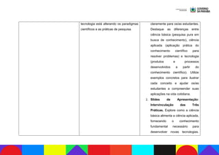 tecnologia está alterando os paradigmas
científicos e as práticas de pesquisa.
claramente para os/as estudantes.
Destaque as diferenças entre
ciência básica (pesquisa pura em
busca de conhecimento), ciência
aplicada (aplicação prática do
conhecimento científico para
resolver problemas) e tecnologia
(produtos e processos
desenvolvidos a partir do
conhecimento científico). Utilize
exemplos concretos para ilustrar
cada conceito e ajudar os/as
estudantes a compreender suas
aplicações na vida cotidiana.
2. Slides de Apresentação:
Intervinculação das Três
Práticas. Explore como a ciência
básica alimenta a ciência aplicada,
fornecendo o conhecimento
fundamental necessário para
desenvolver novas tecnologias.
 