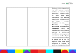 Discuta como a tecnologia, por sua
vez, pode impulsionar a pesquisa
científica ao fornecer novas
ferramentas e métodos de coleta
de dados. Ilustre essas
interconexões com exemplos
específicos de avanços científicos
que levaram a inovações
tecnológicas e vice-versa.
3. Discussão Dirigida:
Peculiaridade do Conhecimento
Tecnológico. Conduza uma
discussão sobre as características
distintivas do conhecimento
tecnológico em comparação com o
conhecimento científico. Explore
como o conhecimento tecnológico
é orientado para a ação e a
aplicação prática, muitas vezes
enfatizando a resolução de
problemas e a criação de produtos.
 