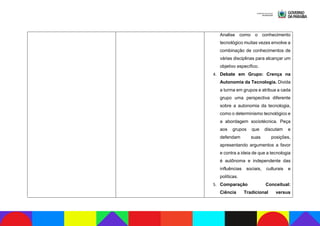 Analise como o conhecimento
tecnológico muitas vezes envolve a
combinação de conhecimentos de
várias disciplinas para alcançar um
objetivo específico.
4. Debate em Grupo: Crença na
Autonomia da Tecnologia. Divida
a turma em grupos e atribua a cada
grupo uma perspectiva diferente
sobre a autonomia da tecnologia,
como o determinismo tecnológico e
a abordagem sociotécnica. Peça
aos grupos que discutam e
defendam suas posições,
apresentando argumentos a favor
e contra a ideia de que a tecnologia
é autônoma e independente das
influências sociais, culturais e
políticas.
5. Comparação Conceitual:
Ciência Tradicional versus
 