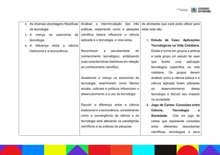 4. As diversas abordagens filosóficas
da tecnologia.
5. A crença na autonomia da
tecnologia.
6. A diferença entre a ciência
tradicional e a tecnociência.
Analisar a intervinculação das três
práticas, explorando como a pesquisa
científica básica influencia a ciência
aplicada e a tecnologia, e vice-versa.
Reconhecer a peculiaridade do
conhecimento tecnológico, enfatizando
suas características distintivas em relação
ao conhecimento científico.
Questionar a crença na autonomia da
tecnologia, examinando como fatores
sociais, culturais e políticos influenciam o
desenvolvimento e o uso da tecnologia.
Discutir a diferença entre a ciência
tradicional e a tecnociência, considerando
como a convergência da ciência e da
tecnologia está alterando os paradigmas
científicos e as práticas de pesquisa.
de atividades que você pode utilizar para
estar aula são:
1. Estudo de Caso: Aplicações
Tecnológicas na Vida Cotidiana.
Divida a turma em grupos e atribua
a cada grupo um estudo de caso
que ilustre uma aplicação
tecnológica específica na vida
cotidiana. Os grupos devem
analisar como a ciência básica e a
ciência aplicada foram utilizadas
no desenvolvimento dessa
tecnologia e discutir seu impacto
na sociedade.
2. Jogo de Cartas: Conexões entre
Ciência, Tecnologia e
Sociedade. Crie um jogo de
cartas que represente conexões
entre diferentes descobertas
científicas, tecnologias e seus
 