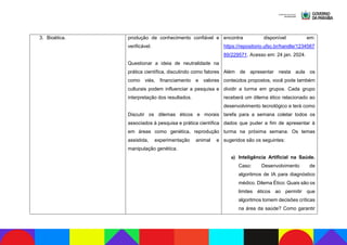 3. Bioética. produção de conhecimento confiável e
verificável.
Questionar a ideia de neutralidade na
prática científica, discutindo como fatores
como viés, financiamento e valores
culturais podem influenciar a pesquisa e
interpretação dos resultados.
Discutir os dilemas éticos e morais
associados à pesquisa e prática científica
em áreas como genética, reprodução
assistida, experimentação animal e
manipulação genética.
encontra disponível em:
https://repositorio.ufsc.br/handle/1234567
89/229571. Acesso em: 24 jan. 2024.
Além de apresentar nesta aula os
conteúdos propostos, você pode também
dividir a turma em grupos. Cada grupo
receberá um dilema ético relacionado ao
desenvolvimento tecnológico e terá como
tarefa para a semana coletar todos os
dados que puder a fim de apresentar à
turma na próxima semana. Os temas
sugeridos são os seguintes:
a) Inteligência Artificial na Saúde.
Caso: Desenvolvimento de
algoritmos de IA para diagnóstico
médico. Dilema Ético: Quais são os
limites éticos ao permitir que
algoritmos tomem decisões críticas
na área da saúde? Como garantir
 