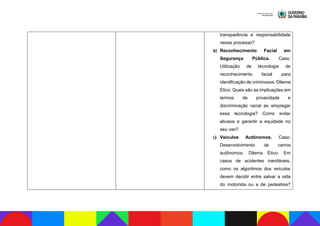 transparência e responsabilidade
nesse processo?
b) Reconhecimento Facial em
Segurança Pública. Caso:
Utilização de tecnologia de
reconhecimento facial para
identificação de criminosos. Dilema
Ético: Quais são as implicações em
termos de privacidade e
discriminação racial ao empregar
essa tecnologia? Como evitar
abusos e garantir a equidade no
seu uso?
c) Veículos Autônomos. Caso:
Desenvolvimento de carros
autônomos. Dilema Ético: Em
casos de acidentes inevitáveis,
como os algoritmos dos veículos
devem decidir entre salvar a vida
do motorista ou a de pedestres?
 