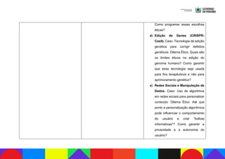 Como programar essas escolhas
éticas?
d) Edição de Genes (CRISPR-
Cas9). Caso: Tecnologia de edição
genética para corrigir defeitos
genéticos. Dilema Ético: Quais são
os limites éticos na edição do
genoma humano? Como garantir
que essa tecnologia seja usada
para fins terapêuticos e não para
aprimoramento genético?
e) Redes Sociais e Manipulação de
Dados. Caso: Uso de algoritmos
em redes sociais para personalizar
conteúdo. Dilema Ético: Até que
ponto a personalização algorítmica
pode influenciar o comportamento
do usuário e criar "bolhas
informativas"? Como garantir a
privacidade e a autonomia do
usuário?
 