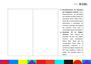 f) Reconhecimento de Emoções
por Inteligência Artificial. Caso:
Desenvolvimento de tecnologia
que identifica emoções através de
expressões faciais. Dilema Ético:
Quais são as preocupações éticas
relacionadas à privacidade ao
monitorar e interpretar as emoções
das pessoas? Como evitar a
manipulação dessas informações?
g) Impressão 3D de Órgãos
Humanos. Caso: Avanços na
impressão 3D para criar órgãos
humanos para transplantes.
Dilema Ético: Quais são as
considerações éticas sobre a
propriedade intelectual e o
comércio de órgãos impressos em
3D? Como equilibrar a oferta de
órgãos com questões éticas e
legais?
 
