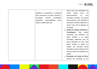 Identificar e compreender os princípios
éticos essenciais na prática científica e
tecnológica, incluindo honestidade,
integridade, responsabilidade social,
justiça e respeito pela vida.
ilustre como uma descoberta da
ciência básica levou ao
desenvolvimento de uma
tecnologia inovadora. Os grupos
devem analisar o caso, identificar a
descoberta científica subjacente e
discutir como ela foi aplicada na
tecnologia.
b) Análise de Artigos Científicos e
Tecnológicos. Peça aos/às
estudantes que escolham um
artigo científico e um artigo
tecnológico relevantes para os
temas abordados na aula. Eles
devem analisar os artigos em
relação aos princípios éticos
discutidos na aula e destacar como
esses princípios são aplicados na
prática.
c) Simulação de Comitê de Ética.
Encene uma simulação de um
 