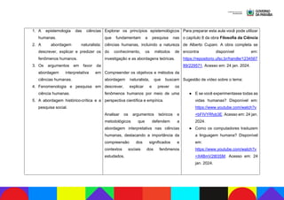 1. A epistemologia das ciências
humanas.
2. A abordagem naturalista:
descrever, explicar e predizer os
fenômenos humanos.
3. Os argumentos em favor da
abordagem interpretativa em
ciências humanas.
4. Fenomenologia e pesquisa em
ciência humanas.
5. A abordagem histórico-crítica e a
pesquisa social.
Explorar os princípios epistemológicos
que fundamentam a pesquisa nas
ciências humanas, incluindo a natureza
do conhecimento, os métodos de
investigação e as abordagens teóricas.
Compreender os objetivos e métodos da
abordagem naturalista, que buscam
descrever, explicar e prever os
fenômenos humanos por meio de uma
perspectiva científica e empírica.
Analisar os argumentos teóricos e
metodológicos que defendem a
abordagem interpretativa nas ciências
humanas, destacando a importância da
compreensão dos significados e
contextos sociais dos fenômenos
estudados.
Para preparar esta aula você pode utilizar
o capítulo 8 da obra Filosofia da Ciência
de Alberto Cupani. A obra completa se
encontra disponível em:
https://repositorio.ufsc.br/handle/1234567
89/229571. Acesso em: 24 jan. 2024.
Sugestão de vídeo sobre o tema:
● E se você experimentasse todas as
vidas humanas? Disponível em:
https://www.youtube.com/watch?v
=bFIVYRfyb3E. Acesso em: 24 jan.
2024.
● Como os computadores traduzem
a linguagem humana? Disponível
em:
https://www.youtube.com/watch?v
=X4BmV2t83SM. Acesso em: 24
jan. 2024.
 