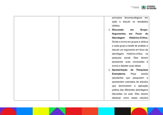 princípios fenomenológicos em
ação e discutir os resultados
obtidos.
3. Discussão em Grupo:
Argumentos em Favor da
Abordagem Histórico-Crítica.
Divida a turma em grupos e atribua
a cada grupo a tarefa de analisar e
discutir um argumento em favor da
abordagem histórico-crítica na
pesquisa social. Eles devem
apresentar suas conclusões à
turma e debater suas ideias.
4. Apresentação de Pesquisas
Exemplares. Peça aos/às
estudantes que pesquisem e
apresentem exemplos de estudos
que demonstrem a aplicação
prática das diferentes abordagens
discutidas na aula. Eles devem
destacar como esses estudos
 