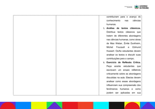contribuíram para o avanço do
conhecimento nas ciências
humanas.
5. Análise de textos clássicos.
Distribua textos clássicos que
tratem de diferentes abordagens
nas ciências humanas, como obras
de Max Weber, Émile Durkheim,
Michel Foucault e Edmund
Husserl. Os/As estudantes devem
analisar os textos e discutir suas
contribuições para o campo.
6. Exercício de Reflexão Crítica.
Peça aos/às estudantes que
escrevam um ensaio refletindo
criticamente sobre as abordagens
discutidas na aula. Eles/as devem
analisar como essas abordagens
influenciam sua compreensão dos
fenômenos humanos e como
podem ser aplicadas em sua
 