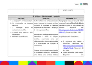 própria pesquisa.
18ª SEMANA – Ciência, verdade e ideologia
CONTEÚDO OBJETIVO OBSERVAÇÕES
1. A relação entre ciência e ideologia.
2. Os preconceitos na pesquisa
científica.
3. A construção social do
conhecimento científico.
4. O debate entre realismo e pós-
modernismo.
5. Os limites do cientificismo.
Analisar criticamente como as ideologias
podem influenciar o processo científico,
moldando as questões de pesquisa,
interpretação de resultados e divulgação
de informações científicas.
Reconhecer a presença de preconceitos,
estereótipos e vieses na pesquisa
científica, examinando como tais
influências podem distorcer a objetividade
e a imparcialidade na produção de
conhecimento.
Entender como o conhecimento científico
é socialmente construído, examinando
como fatores como contexto histórico,
Para preparar esta aula, você pode utilizar
o capítulo 9 da obra Filosofia da Ciência
de Alberto Cupani. A obra completa se
encontra disponível em:
https://repositorio.ufsc.br/handle/1234567
89/229571. Acesso em: 24 jan. 2024.
Sugestão de vídeo sobre o tema:
● O movimento que inspirou o
holocausto. Disponível em:
https://www.youtube.com/watch?v
=6zCpRVP1DgQ. Acesso em: 24
jan. 2024.
● Como reconhecer uma distopia.
Disponível em:
 