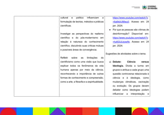 cultural e político influenciam a
formulação de teorias, métodos e práticas
científicas.
Investigar as perspectivas do realismo
científico e do pós-modernismo em
relação à natureza do conhecimento
científico, discutindo suas críticas mútuas
e possíveis áreas de convergência.
Refletir sobre as limitações do
cientificismo como uma visão que busca
explicar todos os fenômenos da vida
humana apenas por meio da ciência,
reconhecendo a importância de outras
formas de conhecimento e compreensão,
como a arte, a filosofia e a espiritualidade.
https://www.youtube.com/watch?v
=6a6kbU88wu0. Acesso em: 24
jan. 2024.
● Por que as pessoas são vítimas de
desinformação? Disponível em:
https://www.youtube.com/watch?v
=hz6GULbowAk. Acesso em: 24
jan. 2024.
Sugestões de atividades sobre o tema.
a) Debate: Ciência versus
Ideologia. Divida a turma em
grupos e atribua a cada grupo uma
questão controversa relacionada à
ciência e à ideologia, como
mudanças climáticas, vacinação
ou evolução. Os grupos devem
debater como ideologias podem
influenciar a interpretação e
 
