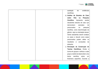 aceitação de evidências
científicas.
b) Análise de Estudos de Caso
sobre Viés na Pesquisa
Científica. Apresente aos/às
estudantes estudos de caso que
demonstram exemplos de
preconceitos na pesquisa
científica, como discriminação de
gênero, raça ou orientação sexual.
Os/As estudantes devem analisar
os casos e discutir como esses
preconceitos podem afetar os
resultados e conclusões da
pesquisa.
c) Simulação de Construção de
Teorias Científicas. Divida a
turma em grupos e atribua a cada
grupo a tarefa de desenvolver uma
teoria científica sobre um
fenômeno específico. Durante a
 