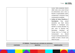 mundo. Os/As estudantes devem
refletir sobre como outras formas
de conhecimento, como a arte, a
filosofia e a espiritualidade, podem
complementar e enriquecer nossa
compreensão da realidade.
f) Análise de Textos Filosóficos e
Sociológicos. Peça aos/às
estudantes que leiam textos
filosóficos e sociológicos que
abordam os temas discutidos na
aula, como "A Estrutura das
Revoluções Científicas" de
Thomas Kuhn ou "O Poder do
Conhecimento" de Michel
Foucault. Os/As estudantes devem
analisar os textos e discutir suas
ideias em grupo.
19ª SEMANA – Preparação para a atividade de culminância
CONTEÚDO OBJETIVO OBSERVAÇÕES
 