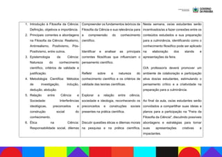 1. Introdução à Filosofia da Ciência:
Definição, objetivos e importância.
2. Principais correntes e abordagens
na Filosofia da Ciência: Realismo,
Antirrealismo, Positivismo, Pós-
Positivismo, entre outros.
3. Epistemologia da Ciência:
Natureza do conhecimento
científico, critérios de validade e
justificação.
4. Metodologia Científica: Métodos
de investigação, indução,
dedução, abdução.
5. Relação entre Ciência e
Sociedade: Interferências
ideológicas, preconceitos e
construção social do
conhecimento.
6. Ética na Ciência:
Responsabilidade social, dilemas
Compreender os fundamentos teóricos da
Filosofia da Ciência e sua relevância para
a compreensão do conhecimento
científico.
Identificar e analisar as principais
correntes filosóficas que influenciam o
pensamento científico.
Refletir sobre a natureza do
conhecimento científico e os critérios de
validade das teorias científicas.
Explorar a relação entre ciência,
sociedade e ideologia, reconhecendo os
preconceitos e construções sociais
presentes na prática científica.
Discutir questões éticas e dilemas morais
na pesquisa e na prática científica,
Nesta semana, os/as estudantes serão
incentivados/as a fazer conexões entre os
conteúdos estudados e sua preparação
para a culminância, identificando como o
conhecimento filosófico pode ser aplicado
na elaboração dos stands e
apresentações da feira.
O/A professor/a deverá promover um
ambiente de colaboração e participação
ativa dos/as estudantes, estimulando o
pensamento crítico e a criatividade na
preparação para a culminância.
Ao final da aula, os/as estudantes serão
convidados a compartilhar suas ideias e
planos para a participação na "Feira da
Filosofia da Ciência", discutindo possíveis
abordagens e estratégias para tornar
suas apresentações criativas e
impactantes.
 