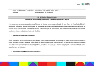 éticos na pesquisa e na prática
científica.
promovendo uma reflexão crítica sobre o
papel da ciência na sociedade.
20ª SEMANA – CULMINÂNCIA
Proposta de Atividade de Culminância: "Feira da Filosofia da Ciência"
Para encerrar o semestre de estudos sobre Filosofia da Ciência, propomos a realização de uma "Feira da Filosofia da Ciência",
onde os/as estudantes terão a oportunidade de apresentar de forma criativa e interativa o conhecimento adquirido ao longo do
período letivo. Essa atividade permitirá não apenas a demonstração do aprendizado, mas também a integração da comunidade
escolar e a disseminação do conhecimento filosófico.
1. Preparação dos Stands Temáticos:
Os/As estudantes serão divididos em grupos, e cada grupo ficará responsável por preparar um stand temático relacionado a um
tópico estudado durante o semestre, como teorias da verdade, paradigmas científicos, ética na ciência, entre outros. Cada stand
deve incluir uma apresentação visual, como pôsteres, cartazes e maquetes, que ilustrem e expliquem o tema escolhido de forma
acessível para os visitantes.
2. Demonstrações e Experimentos Interativos:
 