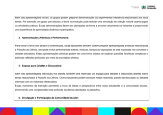 Além das apresentações visuais, os grupos podem preparar demonstrações ou experimentos interativos relacionados aos seus
temas. Por exemplo, um grupo que estudou a teoria da evolução pode realizar uma simulação de seleção natural usando jogos
ou atividades práticas. Essas demonstrações devem ser planejadas de forma a envolver ativamente os visitantes e proporcionar
uma experiência de aprendizado dinâmica e participativa.
3. Apresentações Artísticas e Performances:
Para tornar a feira mais atrativa e diversificada, os/as estudantes também podem preparar apresentações artísticas relacionadas
à Filosofia da Ciência. Isso pode incluir performances teatrais, músicas, danças ou exposições de arte inspiradas nos conceitos e
debates estudados. Essas apresentações artísticas podem ser uma forma criativa de explorar questões filosóficas complexas e
estimular reflexões profundas por meio da expressão artística.
4. Espaço para Debates e Discussões:
Além das apresentações individuais nos stands, também será reservado um espaço para debates e discussões abertas sobre
temas relacionados à Filosofia da Ciência. Os/As estudantes podem conduzir mesas redondas, painéis de discussão ou debates
informais com os visitantes interessados.
Esses momentos de interação permitirão a troca de ideias e perspectivas entre os/as estudantes e a comunidade escolar,
promovendo uma compreensão mais profunda dos temas abordados na disciplina.
5. Divulgação e Participação da Comunidade Escolar:
 