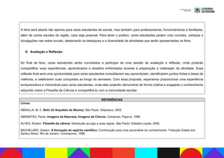 A feira será aberta não apenas para os/as estudantes da escola, mas também para professores/as, funcionários/as e familiares,
além de outras escolas da região, caso seja possível. Para atrair o público, os/as estudantes podem criar convites, cartazes e
divulgações nas redes sociais, destacando os destaques e a diversidade de atividades que serão apresentadas na feira.
6. Avaliação e Reflexão:
Ao final da feira, os/as estudantes serão convidados a participar de uma sessão de avaliação e reflexão, onde poderão
compartilhar suas experiências, aprendizados e desafios enfrentados durante a preparação e realização da atividade. Essa
reflexão final será uma oportunidade para os/as estudantes consolidarem seu aprendizado, identificarem pontos fortes e áreas de
melhoria, e celebrarem suas conquistas ao longo do semestre. Com essa proposta, esperamos proporcionar uma experiência
enriquecedora e memorável para os/as estudantes, onde eles poderão demonstrar de forma criativa e engajada o conhecimento
adquirido sobre a Filosofia da Ciência e compartilhá-lo com a comunidade escolar.
REFERÊNCIAS
Livros:
ABDALLA, M. C. Bohr (O Arquiteto do Átomo). São Paulo: Odysseus, 2002.
ABRANTES, Paulo. Imagens da Natureza, Imagens de Ciência. Campinas: Papirus, 1998.
ALVES, Rubem. Filosofia da ciência: Introdução ao jogo e suas regras. São Paulo: Edições Loyola, 2000.
BACHELARD, Gaston. A formação do espírito científico: Contribuição para uma psicanálise do conhecimento. Tradução Estela dos
Santos Abreu. Rio de Janeiro: Contraponto, 1996.
 