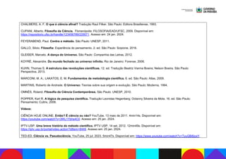 CHALMERS, A. F. O que é ciência afinal? Tradução Raul Filker. São Paulo: Editora Brasiliense, 1993.
CUPANI, Alberto. Filosofia da Ciência. Florianópolis: FILOSOFIA/EAD/UFSC, 2009. Disponível em:
https://repositorio.ufsc.br/handle/123456789/229571. Acesso em: 24 jan. 2024.
FEYERABEND, Paul. Contra o método. São Paulo: UNESP, 2011.
GALLO, Silvio. Filosofia: Experiência do pensamento. 2. ed. São Paulo: Scipione, 2016.
GLEISER, Marcelo. A dança do Universo. São Paulo: Companhia das Letras, 2012.
KOYRÉ, Alexandre. Do mundo fechado ao universo infinito. Rio de Janeiro: Forense, 2006.
KUHN, Thomas S. A estrutura das revoluções científicas. 12. ed. Tradução Beatriz Vianna Boeira; Nelson Boeira. São Paulo:
Perspectiva, 2013.
MARCONI, M. A.; LAKATOS, E. M. Fundamentos de metodologia científica. 6. ed. São Paulo: Atlas, 2009.
MARTINS, Roberto de Andrade. O Universo: Teorias sobre sua origem e evolução. São Paulo: Moderna, 1994.
OMNÈS, Roland. Filosofia da Ciência Contemporânea. São Paulo: UNESP, 2010.
POPPER, Karl R. A lógica da pesquisa científica. Tradução Leonidas Hegenberg; Octanny Silveira da Mota. 16. ed. São Paulo:
Pensamento; Cultrix, 2008.
Vídeos:
CIÊNCIA HOJE ONLINE. Então? É ciência ou não? YouTube. 13 maio de 2011. 4min14s. Disponível em:
https://youtube.com/watch?v=3WL1Ybhs4C0. Acesso em: 25 jan. 2024.
IPTV-USP. Uma breve história do método científico. IPTV USP. 14 set. 2012. 12min49s. Disponível em:
https://iptv.usp.br/portal/video.action?idItem=8449. Acesso em: 25 jan. 2024.
TED-ED. Ciência vs. Pseudociência. YouTube, 25 jul. 2023. 5min47s. Disponível em: https://www.youtube.com/watch?v=TyuGBi6joxY.
 