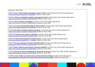 Acesso em: 25 jan. 2024.
TED-ED. Como a ficção científica pode ajudar a prever o futuro. YouTube, 26 jan. 2016. 5min21s. Disponível em:
https://www.youtube.com/watch?v=TyuGBi6joxY. Acesso em: 25 jan. 2024.
TED-ED. Como os computadores traduzem a linguagem humana? YouTube, 28 fev. 2023. 4min44s. Disponível em:
https://www.youtube.com/watch?v=X4BmV2t83SM. Acesso em: 25 jan. 2024.
TED-ED. Como reconhecer uma distopia. YouTube, 15 nov. 2016. 5min55s. Disponível em:
https://www.youtube.com/watch?v=6a6kbU88wu0. Acesso em: 24 jan. 2024.
TED-ED. E se você experimentasse todas as vidas humanas? YouTube, 28 fev. 2023. 5min20s. Disponível em:
https://www.youtube.com/watch?v=bFIVYRfyb3E. Acesso em: 25 jan. 2024.
TED-ED. Nem todos os estudos científicos são iguais. YouTube, 28 abr. de 2014. 4min26s. Disponível em:
https://www.youtube.com/watch?v=GUpd2HJHUt8. Acesso em: 25 jan. 2024.
TED-ED. O movimento que inspirou o holocausto. YouTube, 10 mar. 2022. 4min56s. Disponível em:
https://www.youtube.com/watch?v=6zCpRVP1DgQ. Acesso em: 24 jan. 2024.
TED-ED. O século mais importante da história humana. YouTube, 4 abr. 2023. 5min19s. Disponível em:
https://www.youtube.com/watch?v=-T__YWoq45I. Acesso em: 25 jan. 2024.
TED-ED. Por que as pessoas são vítimas de desinformação? YouTube, 3 set. 2020. 5min15s. Disponível em:
https://www.youtube.com/watch?v=hz6GULbowAk. Acesso em: 24 jan. 2024.
TED-ED. Qual é a diferença entre uma lei e uma teoria científica? YouTube, 19 nov. 2015. 5min8s. Disponível em:
https://www.youtube.com/watch?v=GyN2RhbhiEU. Acesso em: 25 jan. 2024.
TED-ED. Será que há crise da possibilidade de reprodução na ciência? YouTube, 5 dez. 2016. 4min46s. Disponível em:
https://www.youtube.com/watch?v=FpCrY7x5nEE. Acesso em: 25 jan. 2024.
TORRES, Wyllian. Saiba como visitar museus virtuais de ciências no Brasil. Canaltech, 2021. Disponível em:
https://canaltech.com.br/ciencia/como-visitar-museus-virtuais-de-ciencias-186067/. Acesso em: 26 jan. 2024.
 