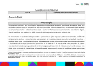 PLANO DE COMPONENTE ELETIVO
TÍTULO PROFESSOR(ES) RESPONSÁVEL(EIS)
Cidadania Digital
APRESENTAÇÃO
O componente curricular1 tem como objetivo desenvolver competências e habilidades relacionadas à cidadania digital para
estudantes do ensino médio2 na perspectiva do bem-estar, privacidade, convivência e segurança em ambientes digitais. Ao longo
do componente curricular, o estudante será convidado a analisar e refletir sobre seus comportamentos nos ambientes digitais,
visando estabelecer uma relação entre saúde emocional, autoimagem e comportamentos sociais on-line.
Da mesma forma, os estudantes serão provocados a questionar suas ações enquanto sujeitos nesses ambientes, identificando
comportamentos positivos e comportamentos que necessitam ser revisitados, visando desenvolver uma atitude respeitosa e
empática. Dessa forma, o componente curricular se propõe a apoiar as escolas no cumprimento da lei de enfrentamento ao bullying
e promoção da cultura de paz, previstos na LDB por meio da lei 13.663 de 14 de maio de 2018, numa perspectiva de que tais
aspectos relacionados à segurança e ética são fundamentais para o pleno exercício da cidadania em um mundo cada vez mais
digital. Ainda no contexto da Cultura Digital, os/as estudantes irão desenvolver um conjunto de habilidades práticas relacionadas
1
BRASIL. Recomendações e Orientações para Elaboração e Arquitetura Curricular dos Itinerários Formativos. Frente Currículo e Novo Ensino Médio. Brasília:
MEC/CONSED, 2019.
2
Os conteúdos deste caderno foram criados prioritariamente tendo em vista as recomendações da BNCC para o Ensino Médio. Entretanto, entendemos que
os planos de aula também podem ser aplicados para os anos finais do Ensino Fundamental (8º e 9º anos), levando em consideração a possibilidade de
adaptações do conteúdo.
 