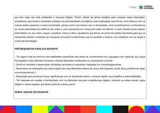 que tem cada vez mais ambientes e recursos digitais. Porém, diante de tantos desafios para conectar estas dimensões,
acreditamos que ainda é necessário enfatizar as particularidades do digital e suas implicações nas formas como lidamos com os
nossos dados pessoais e nossa privacidade, pensar como convivemos com a diversidade, como reconhecemos e enfrentamos
as novas expressões de violência nas redes e como pensamos em nosso bem-estar na Internet. A partir desses quatro pilares,
estimulando um uso crítico, seguro, saudável, criativo e ético, apostamos que temos um ponto de partida importante para que os
estudantes tenham condições de incorporar princípios fundamentais que os ajudarão a exercer sua cidadania com as atuais e
vindouras tecnologias.
PRÉ-REQUISITOS PARA O/A DOCENTE
- Ter algum nível de domínio das habilidades específicas das áreas de conhecimento de Linguagens (em especial, da Língua
Portuguesa) e das Ciências Humanas e Sociais Aplicadas mobilizadas no componente curricular;
- Sentir-se motivado a desenvolver atividades centradas no estudante, baseadas em metodologias ativas;
- Reconhecer as implicações da cultura digital nas mais diferentes esferas de nossa vida (pessoal, social, ética, profissional, legal,
comunicacional etc.);
- Disposição para promover trocas significativas com os estudantes sobre o universo digital, seus desafios e potencialidades;
- Ter interesse em ampliar a familiaridade com os diferentes recursos e plataformas digitais, incluindo as redes sociais, jogos
digitais e outros espaços que fazem parte da cultura juvenil;
PERFIL DOS/AS ESTUDANTES
 