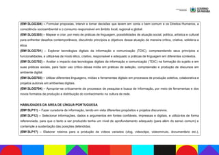 (EM13LGG304) – Formular propostas, intervir e tomar decisões que levem em conta o bem comum e os Direitos Humanos, a
consciência socioambiental e o consumo responsável em âmbito local, regional e global.
(EM13LGG305) – Mapear e criar, por meio de práticas de linguagem, possibilidades de atuação social, política, artística e cultural
para enfrentar desafios contemporâneos, discutindo princípios e objetivos dessa atuação de maneira crítica, criativa, solidária e
ética
(EM13LGG701) – Explorar tecnologias digitais da informação e comunicação (TDIC), compreendendo seus princípios e
funcionalidades, e utilizá-las de modo ético, criativo, responsável e adequado a práticas de linguagem em diferentes contextos.
(EM13LGG702) – Avaliar o impacto das tecnologias digitais da informação e comunicação (TDIC) na formação do sujeito e em
suas práticas sociais, para fazer uso crítico dessa mídia em práticas de seleção, compreensão e produção de discursos em
ambiente digital.
(EM13LGG703) – Utilizar diferentes linguagens, mídias e ferramentas digitais em processos de produção coletiva, colaborativa e
projetos autorais em ambientes digitais.
(EM13LGG704) – Apropriar-se criticamente de processos de pesquisa e busca de informação, por meio de ferramentas e dos
novos formatos de produção e distribuição do conhecimento na cultura de rede.
HABILIDADES DA ÁREA DE LÍNGUA PORTUGUESA
(EM13LP11) – Fazer curadoria de informação, tendo em vista diferentes propósitos e projetos discursivos.
(EM13LP12) – Selecionar informações, dados e argumentos em fontes confiáveis, impressas e digitais, e utilizá-los de forma
referenciada, para que o texto a ser produzido tenha um nível de aprofundamento adequado (para além do senso comum) e
contemple a sustentação das posições defendidas.
(EM13LP17) – Elaborar roteiros para a produção de vídeos variados (vlog, videoclipe, videominuto, documentário etc.),
 